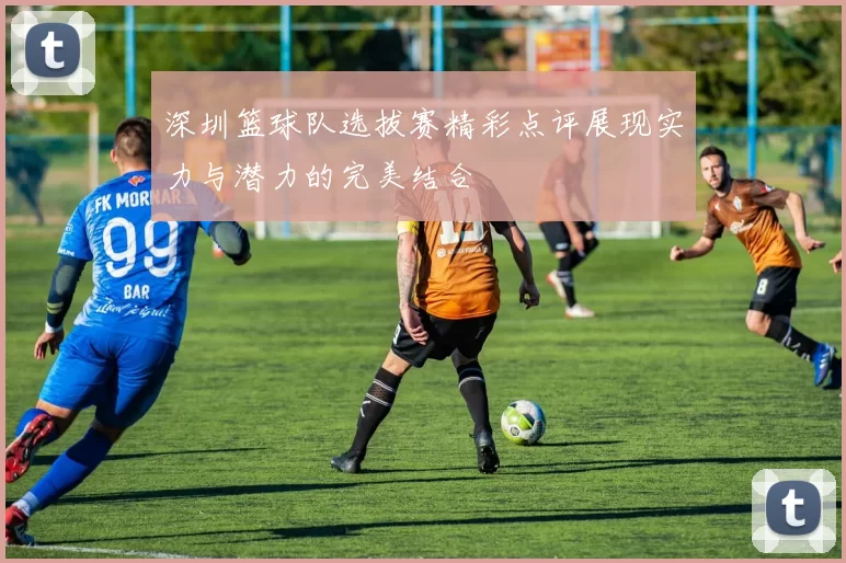 深圳篮球队选拔赛精彩点评展现实力与潜力的完美结合