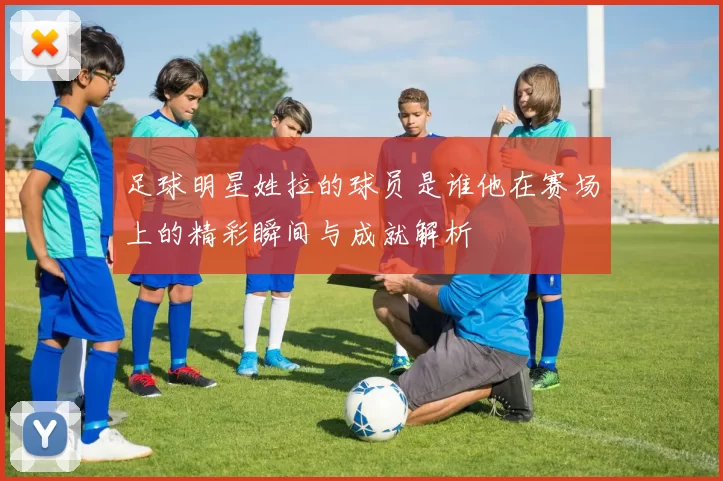 足球明星姓拉的球员是谁他在赛场上的精彩瞬间与成就解析