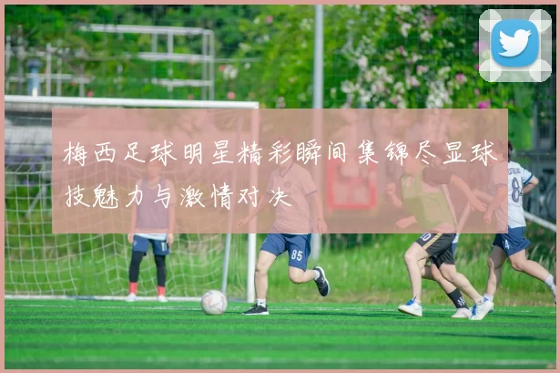 梅西足球明星精彩瞬间集锦尽显球技魅力与激情对决