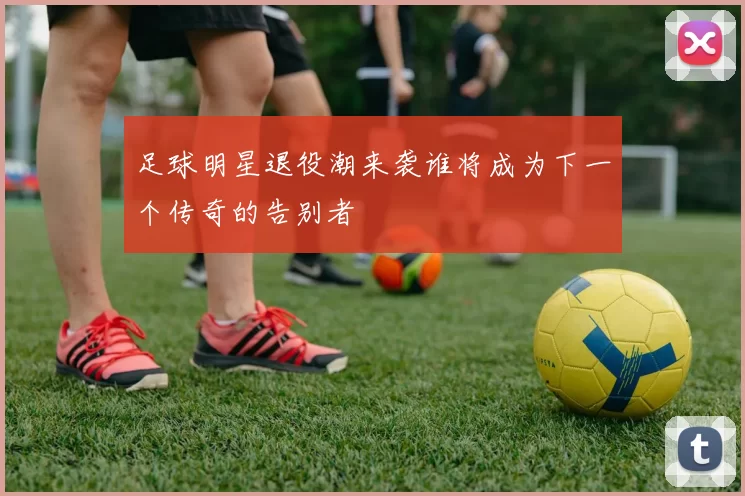 足球明星退役潮来袭谁将成为下一个传奇的告别者
