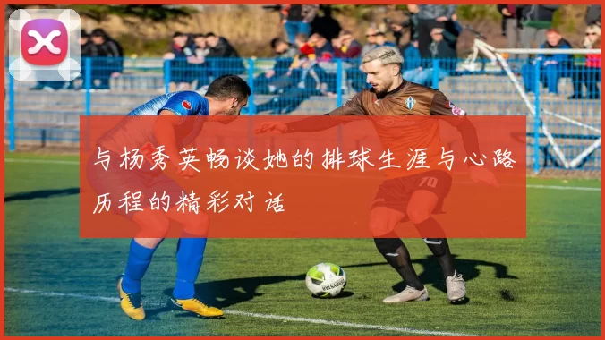 与杨秀英畅谈她的排球生涯与心路历程的精彩对话