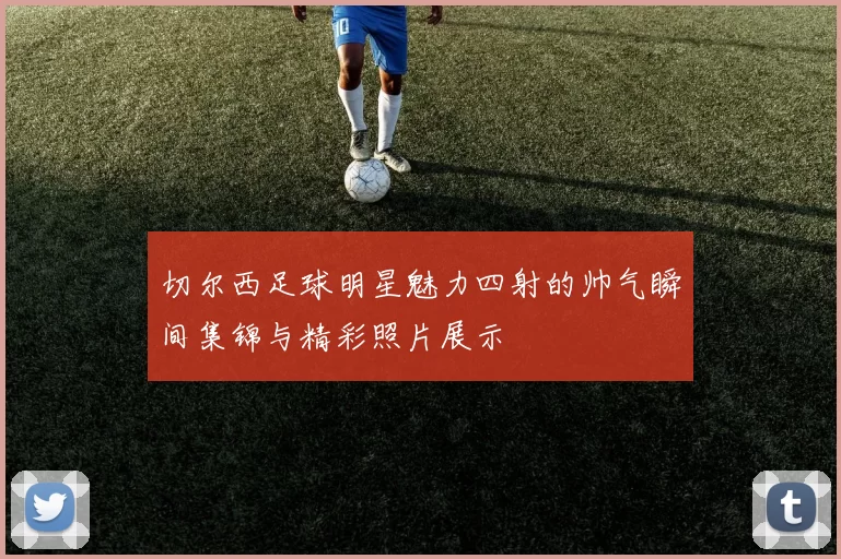 切尔西足球明星魅力四射的帅气瞬间集锦与精彩照片展示
