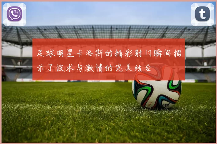 足球明星卡洛斯的精彩射门瞬间揭示了技术与激情的完美结合