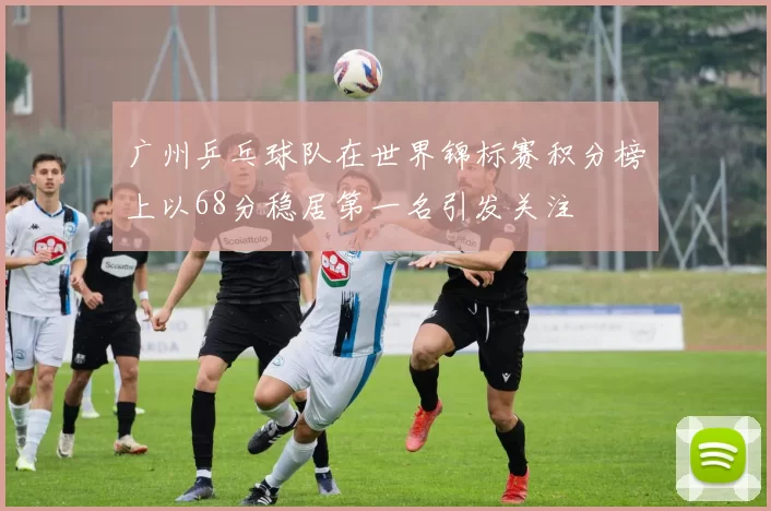 广州乒乓球队在世界锦标赛积分榜上以68分稳居第一名引发关注