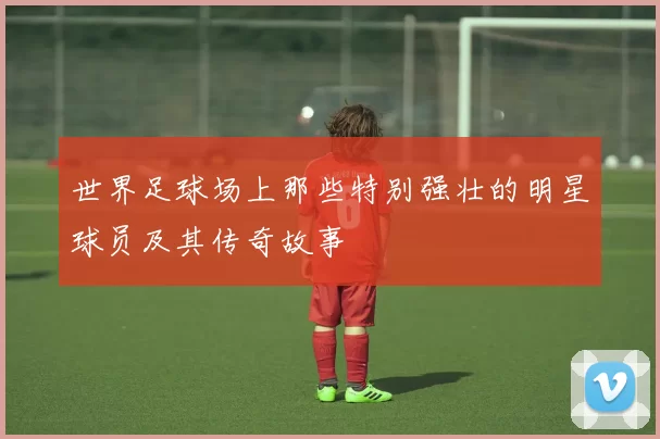 世界足球场上那些特别强壮的明星球员及其传奇故事