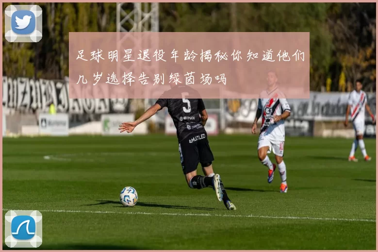 足球明星退役年龄揭秘你知道他们几岁选择告别绿茵场吗
