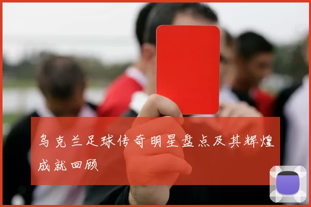 乌克兰足球传奇明星盘点及其辉煌成就回顾