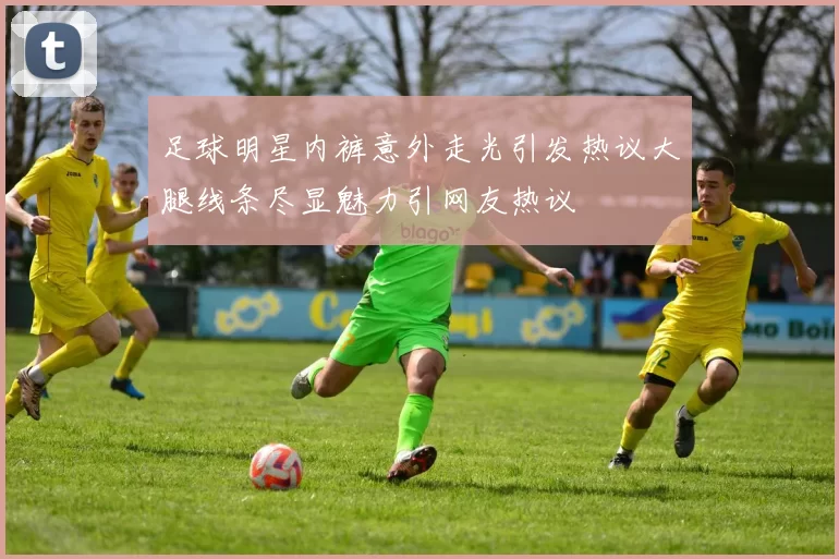 足球明星内裤意外走光引发热议大腿线条尽显魅力引网友热议