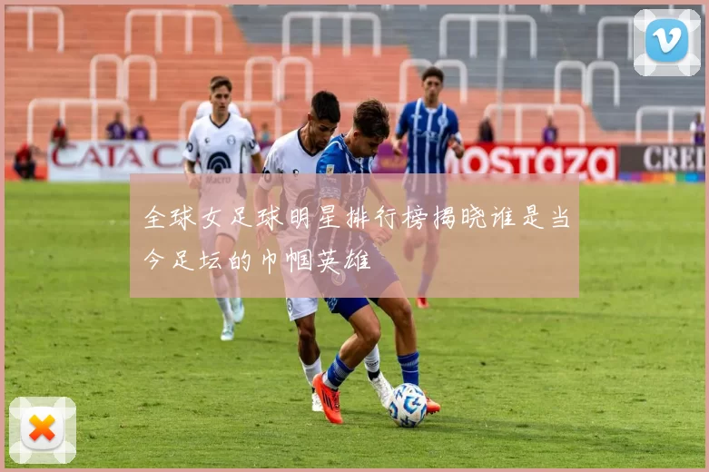 全球女足球明星排行榜揭晓谁是当今足坛的巾帼英雄