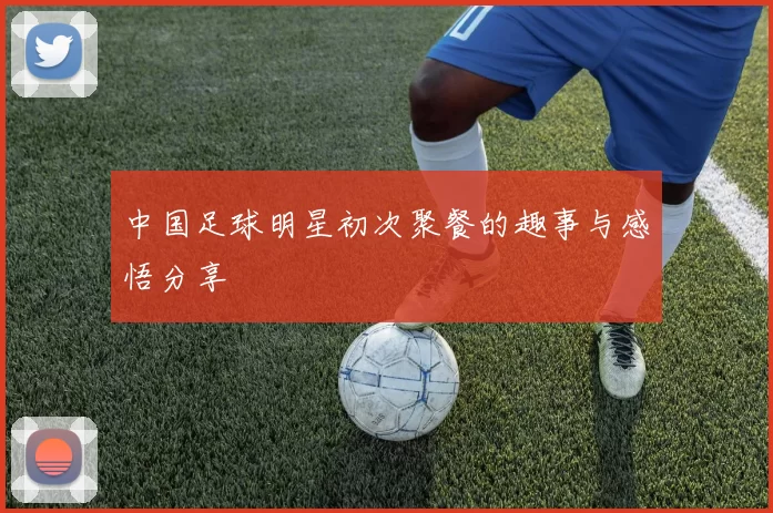 中国足球明星初次聚餐的趣事与感悟分享