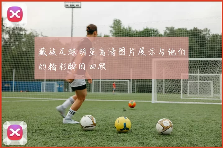 藏族足球明星高清图片展示与他们的精彩瞬间回顾