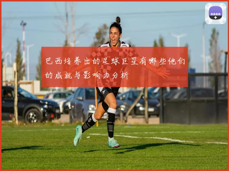 巴西培养出的足球巨星有哪些他们的成就与影响力分析