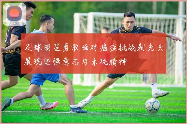 足球明星勇敢面对癌症挑战剃光头展现坚强意志与乐观精神