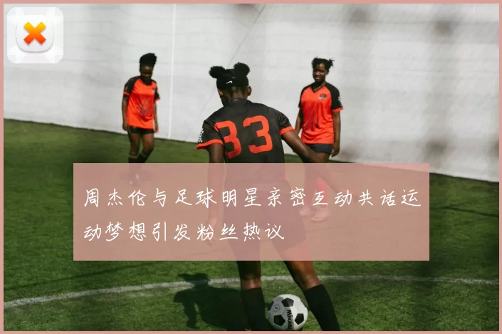 周杰伦与足球明星亲密互动共话运动梦想引发粉丝热议