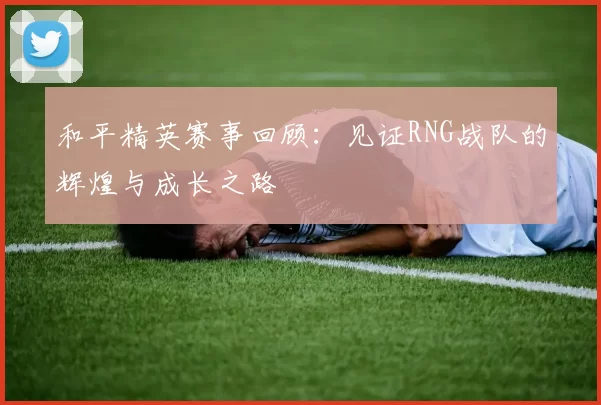 和平精英赛事回顾：见证RNG战队的辉煌与成长之路