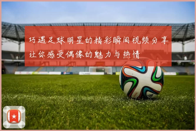 巧遇足球明星的精彩瞬间视频分享让你感受偶像的魅力与热情