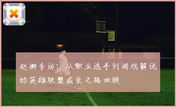 赵娜专访：从职业选手到游戏解说的英雄联盟成长之路回顾