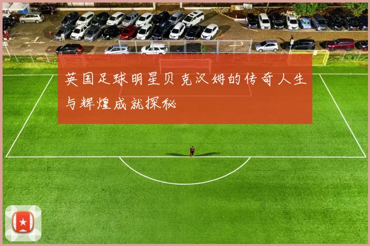 英国足球明星贝克汉姆的传奇人生与辉煌成就探秘