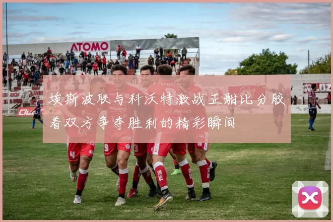 埃斯波联与科沃特激战正酣比分胶着双方争夺胜利的精彩瞬间