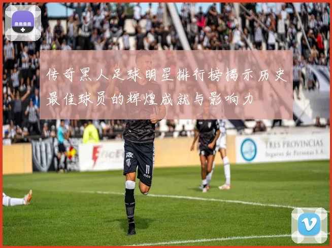 传奇黑人足球明星排行榜揭示历史最佳球员的辉煌成就与影响力