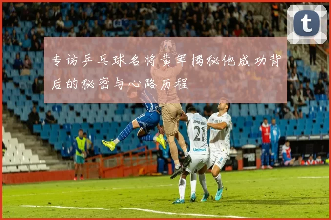 专访乒乓球名将黄军揭秘他成功背后的秘密与心路历程