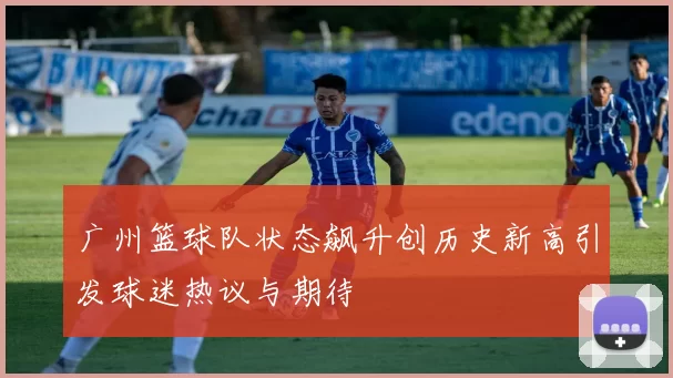 广州篮球队状态飙升创历史新高引发球迷热议与期待