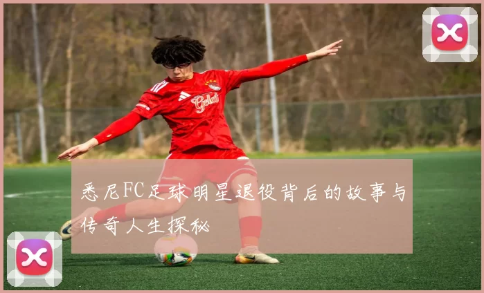 悉尼FC足球明星退役背后的故事与传奇人生探秘