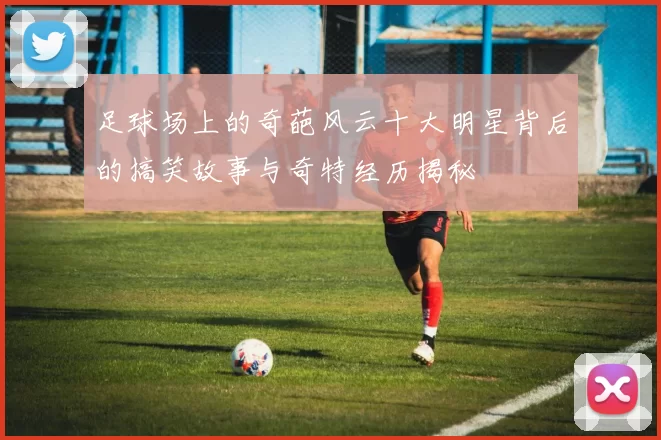 足球场上的奇葩风云十大明星背后的搞笑故事与奇特经历揭秘