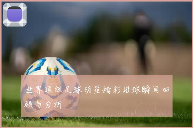 世界顶级足球明星精彩进球瞬间回顾与分析