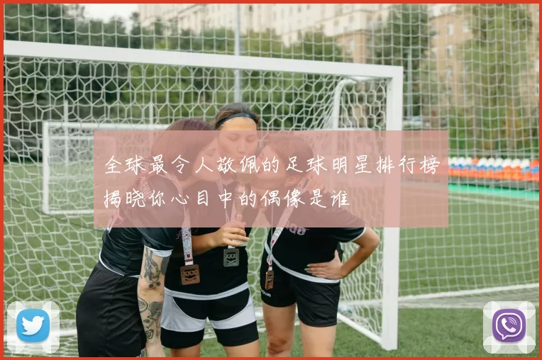 全球最令人敬佩的足球明星排行榜揭晓你心目中的偶像是谁