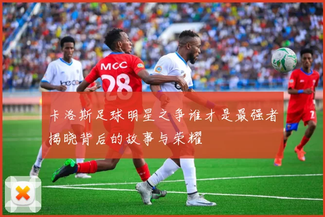 卡洛斯足球明星之争谁才是最强者揭晓背后的故事与荣耀