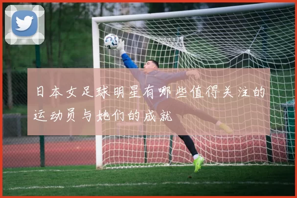 日本女足球明星有哪些值得关注的运动员与她们的成就