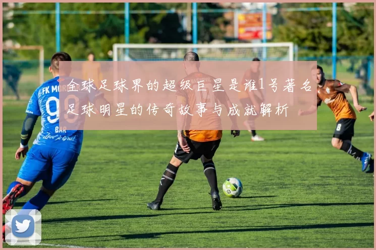 全球足球界的超级巨星是谁1号著名足球明星的传奇故事与成就解析
