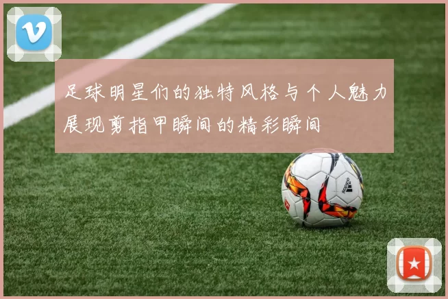 足球明星们的独特风格与个人魅力展现剪指甲瞬间的精彩瞬间
