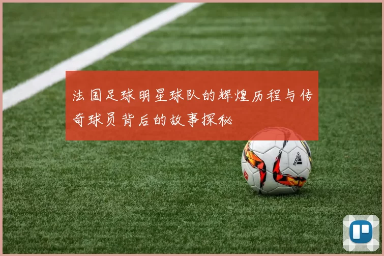 法国足球明星球队的辉煌历程与传奇球员背后的故事探秘
