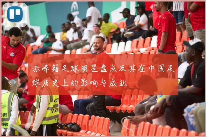 赤峰籍足球明星盘点及其在中国足球历史上的影响与成就