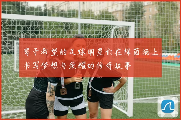 寄予希望的足球明星们在绿茵场上书写梦想与荣耀的传奇故事