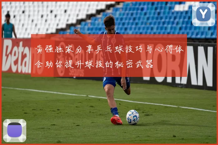 黄强独家分享乒乓球技巧与心得体会助你提升球技的秘密武器