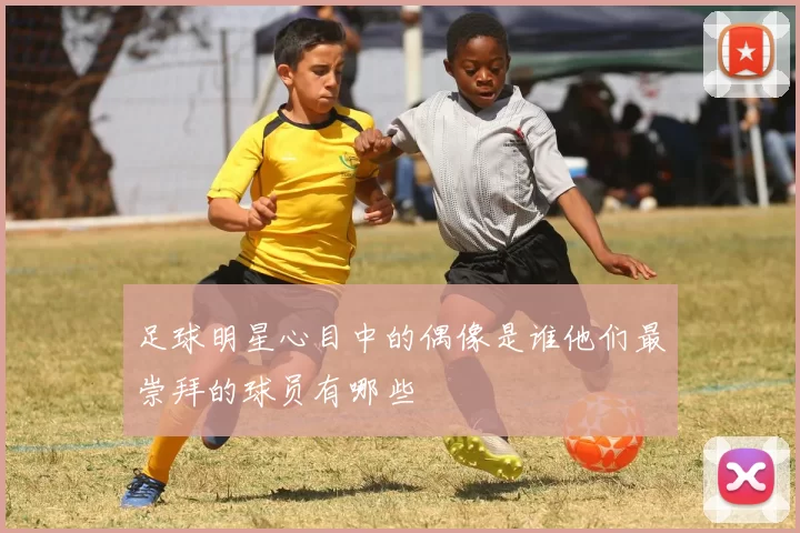 足球明星心目中的偶像是谁他们最崇拜的球员有哪些