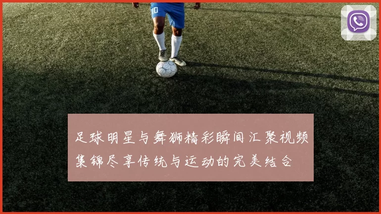 足球明星与舞狮精彩瞬间汇聚视频集锦尽享传统与运动的完美结合