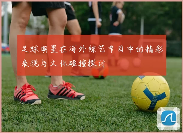足球明星在海外综艺节目中的精彩表现与文化碰撞探讨