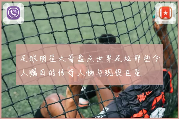 足球明星大哥盘点世界足坛那些令人瞩目的传奇人物与现役巨星
