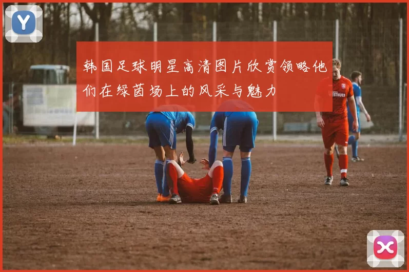 韩国足球明星高清图片欣赏领略他们在绿茵场上的风采与魅力
