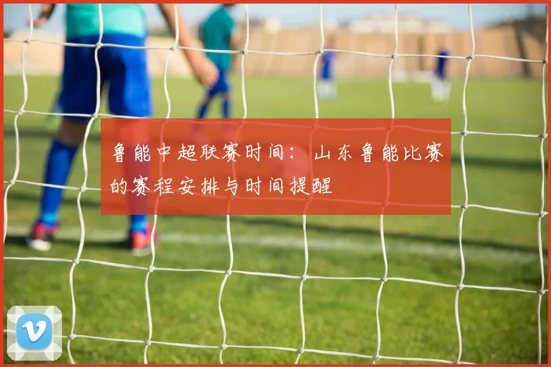 鲁能中超联赛时间：山东鲁能比赛的赛程安排与时间提醒