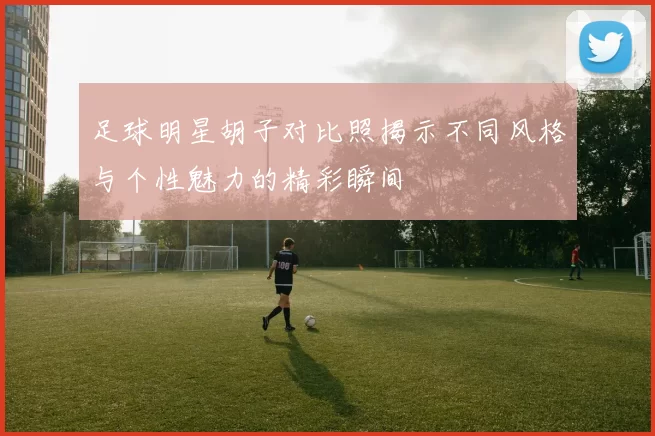 足球明星胡子对比照揭示不同风格与个性魅力的精彩瞬间