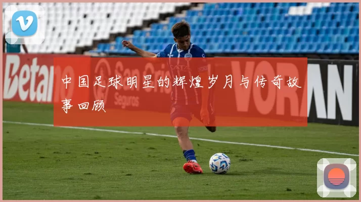 中国足球明星的辉煌岁月与传奇故事回顾