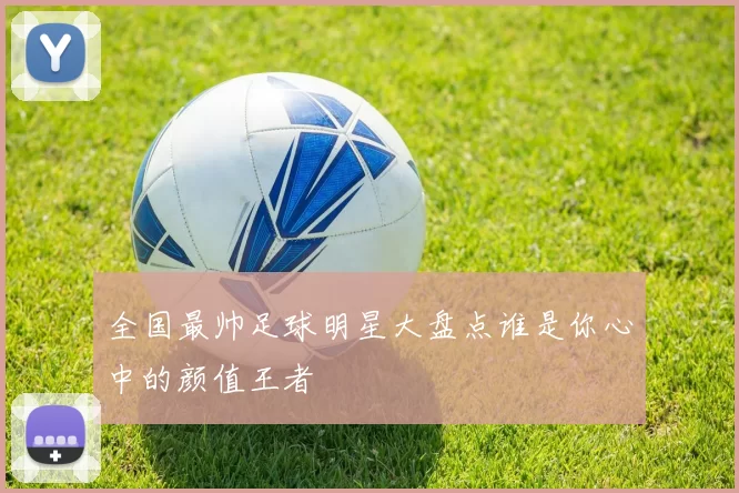 全国最帅足球明星大盘点谁是你心中的颜值王者