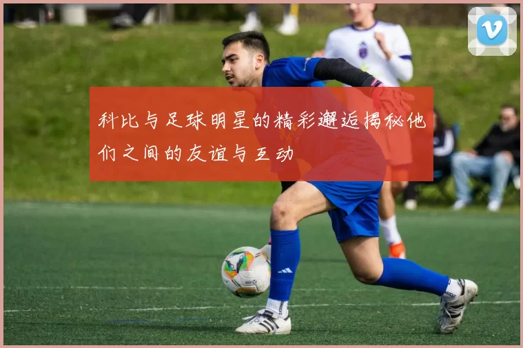 科比与足球明星的精彩邂逅揭秘他们之间的友谊与互动