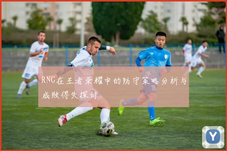 RNG在王者荣耀中的防守策略分析与成败得失探讨