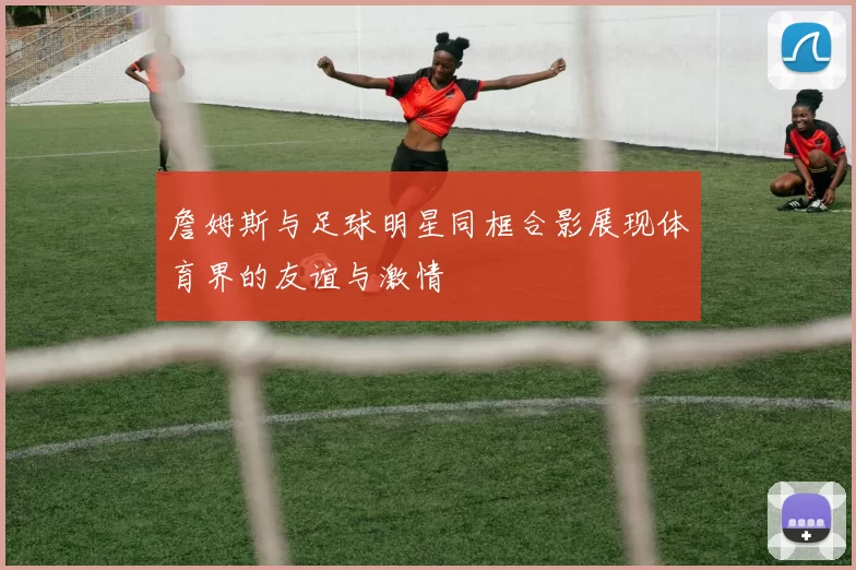 詹姆斯与足球明星同框合影展现体育界的友谊与激情